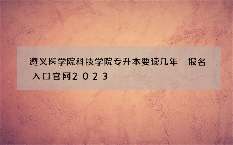 遵义医学院科技学院专升本要读几年 报名入口官网2023